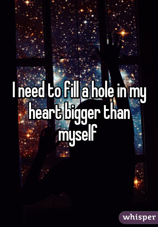 I need to fill a hole in my heart bigger than myself 