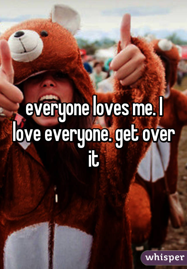 everyone loves me. I love everyone. get over it