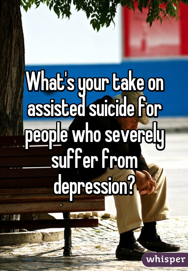 What's your take on assisted suicide for people who severely suffer from depression?