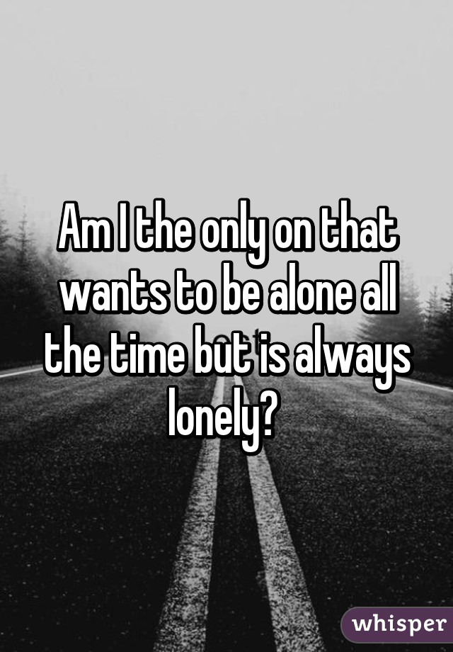 Am I the only on that wants to be alone all the time but is always lonely? 