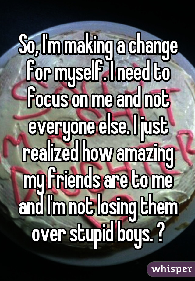 So, I'm making a change for myself. I need to focus on me and not everyone else. I just realized how amazing my friends are to me and I'm not losing them over stupid boys. 👌