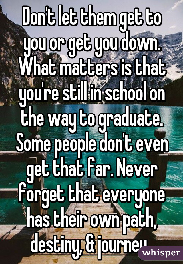 Don't let them get to you or get you down. What matters is that you're still in school on the way to graduate. Some people don't even get that far. Never forget that everyone has their own path, destiny, & journey. 