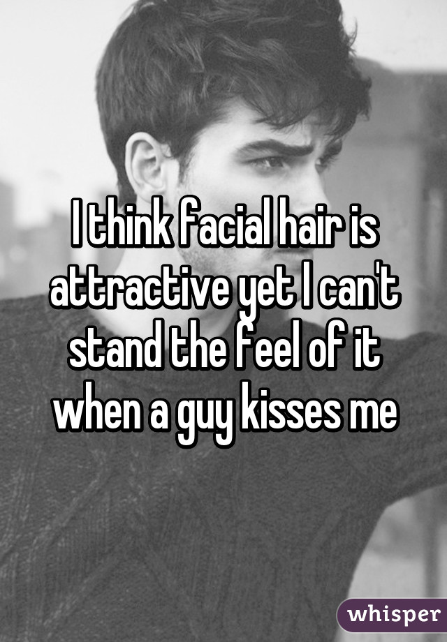 I think facial hair is attractive yet I can't stand the feel of it when a guy kisses me