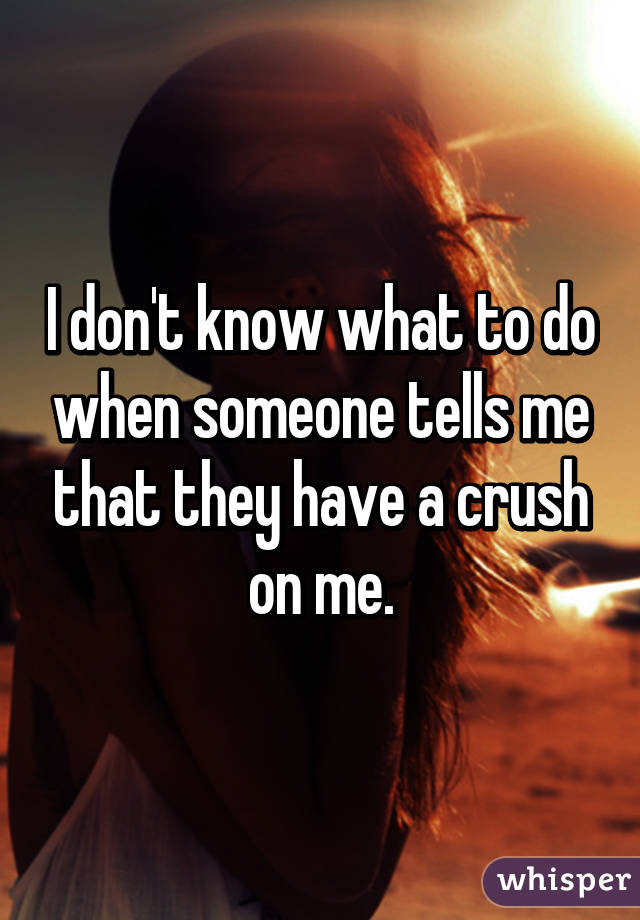 I don't know what to do when someone tells me that they have a crush on me.