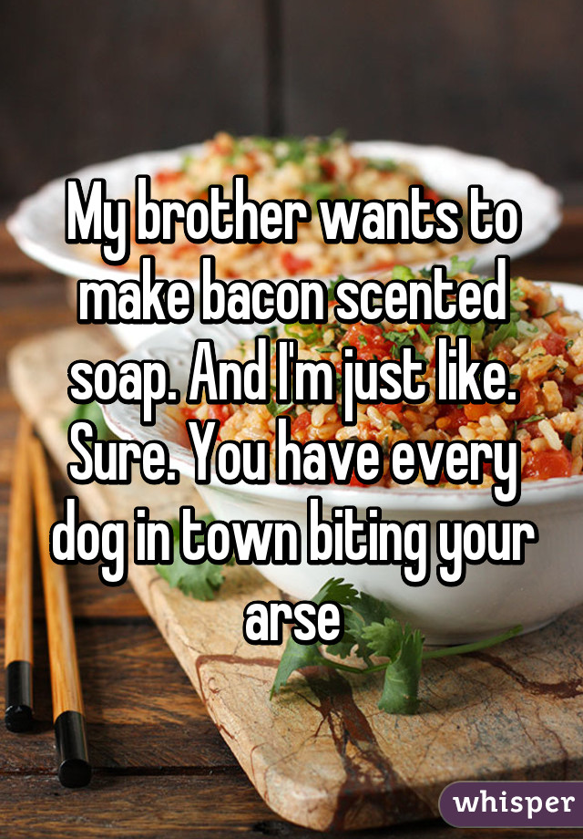 My brother wants to make bacon scented soap. And I'm just like. Sure. You have every dog in town biting your arse