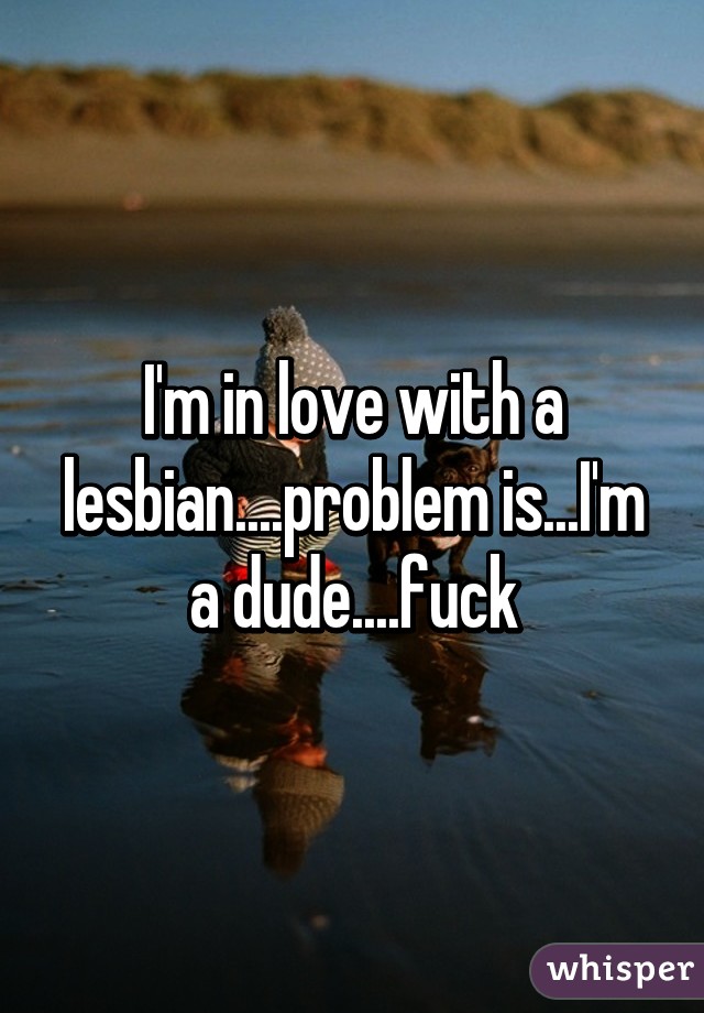 I'm in love with a lesbian....problem is...I'm a dude....fuck