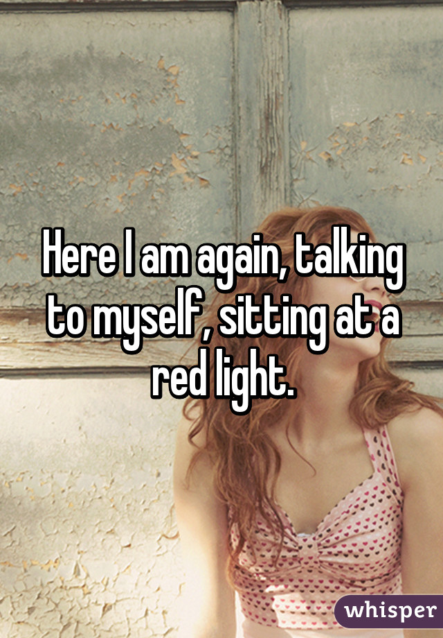 Here I am again, talking to myself, sitting at a red light.