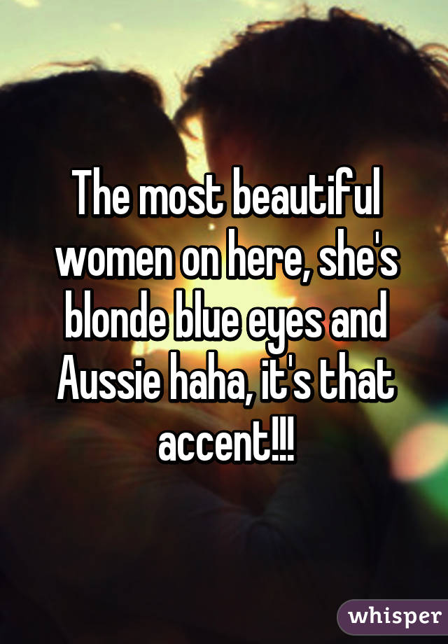 The most beautiful women on here, she's blonde blue eyes and Aussie haha, it's that accent!!!