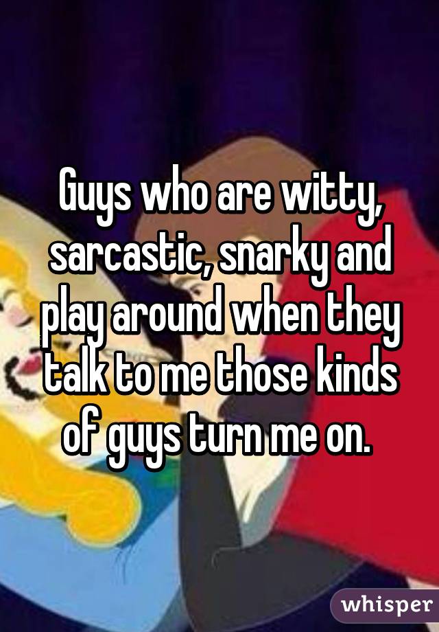 Guys who are witty, sarcastic, snarky and play around when they talk to me those kinds of guys turn me on. 