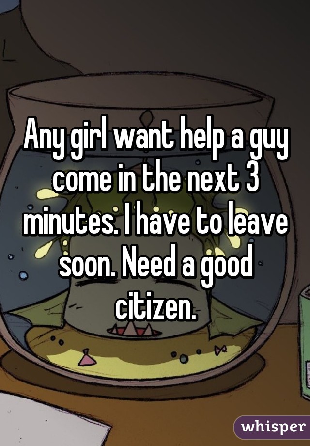 Any girl want help a guy come in the next 3 minutes. I have to leave soon. Need a good citizen.