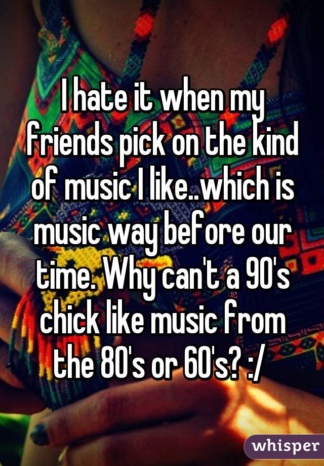 I hate it when my friends pick on the kind of music I like..which is music way before our time. Why can't a 90's chick like music from the 80's or 60's? :/ 