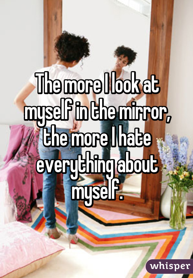 The more I look at myself in the mirror, the more I hate everything about myself.