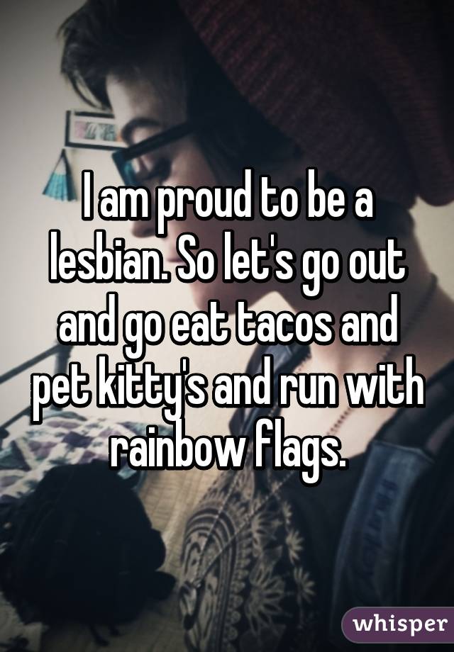 I am proud to be a lesbian. So let's go out and go eat tacos and pet kitty's and run with rainbow flags.