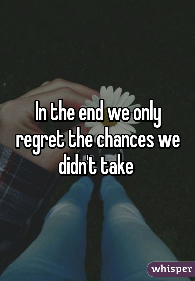 In the end we only regret the chances we didn't take 