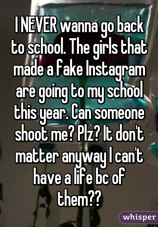 I NEVER wanna go back to school. The girls that made a fake Instagram are going to my school this year. Can someone shoot me? Plz😭 It don't matter anyway I can't have a life bc of them😭🔫