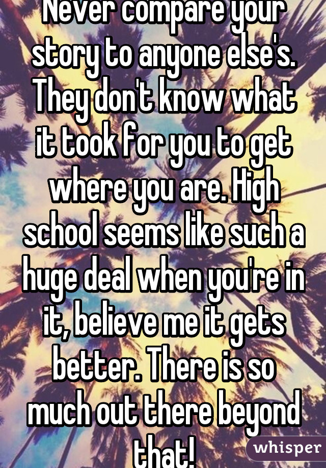 Never compare your story to anyone else's. They don't know what it took for you to get where you are. High school seems like such a huge deal when you're in it, believe me it gets better. There is so much out there beyond that!