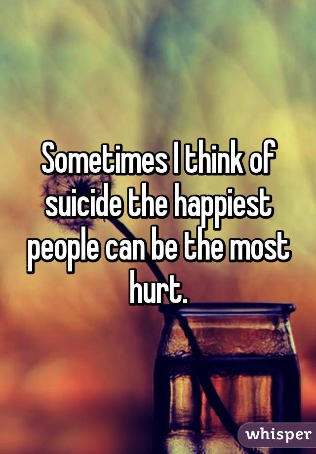 Sometimes I think of suicide the happiest people can be the most hurt.