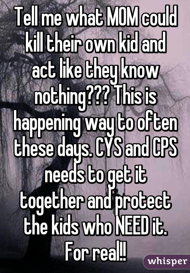 Tell me what MOM could kill their own kid and act like they know nothing??? This is happening way to often these days. CYS and CPS needs to get it together and protect the kids who NEED it. For real!!