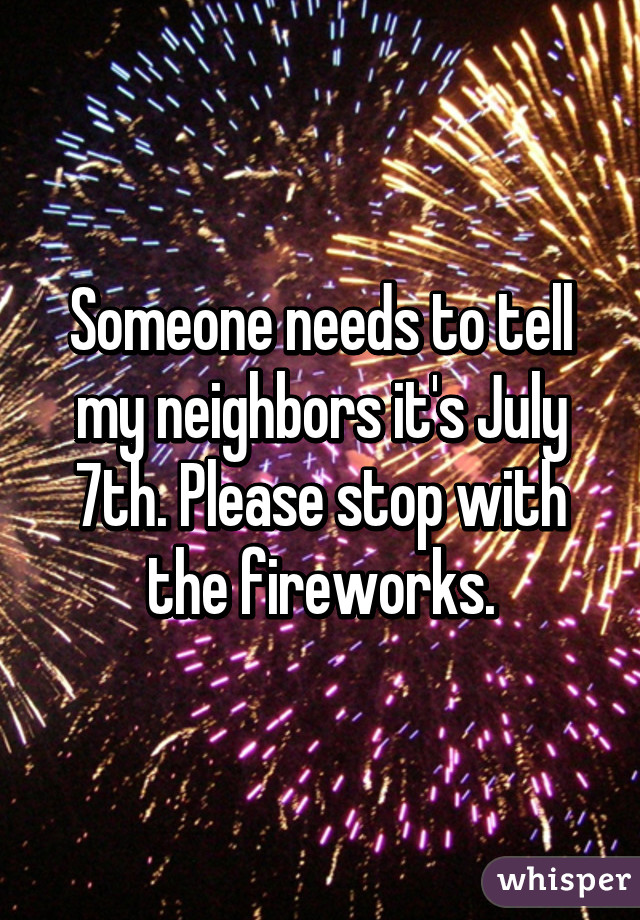 Someone needs to tell my neighbors it's July 7th. Please stop with the fireworks.