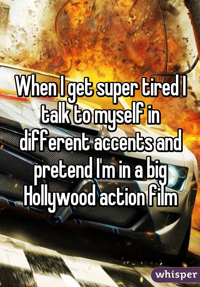 When I get super tired I talk to myself in different accents and pretend I'm in a big Hollywood action film