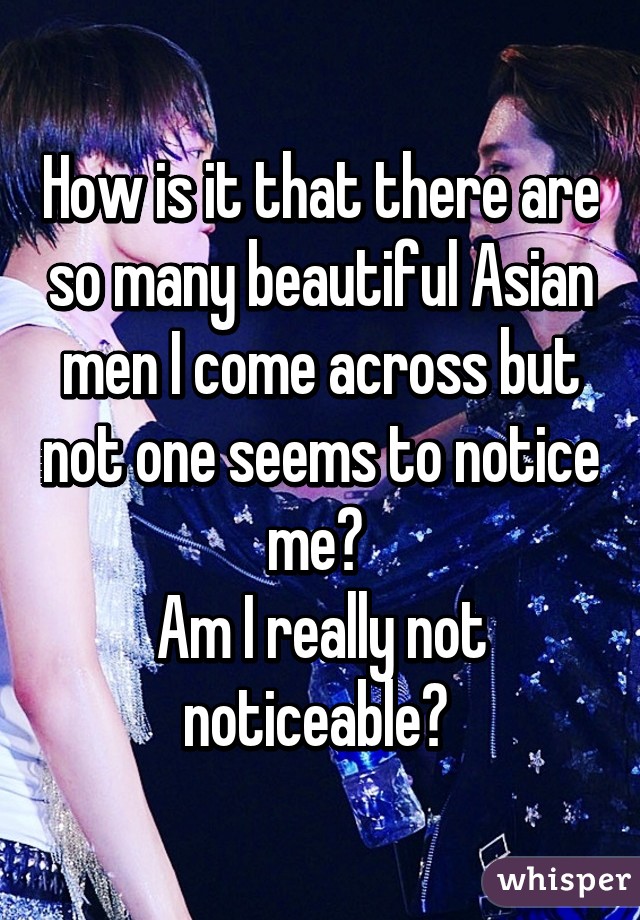 How is it that there are so many beautiful Asian men I come across but not one seems to notice me? 
Am I really not noticeable? 