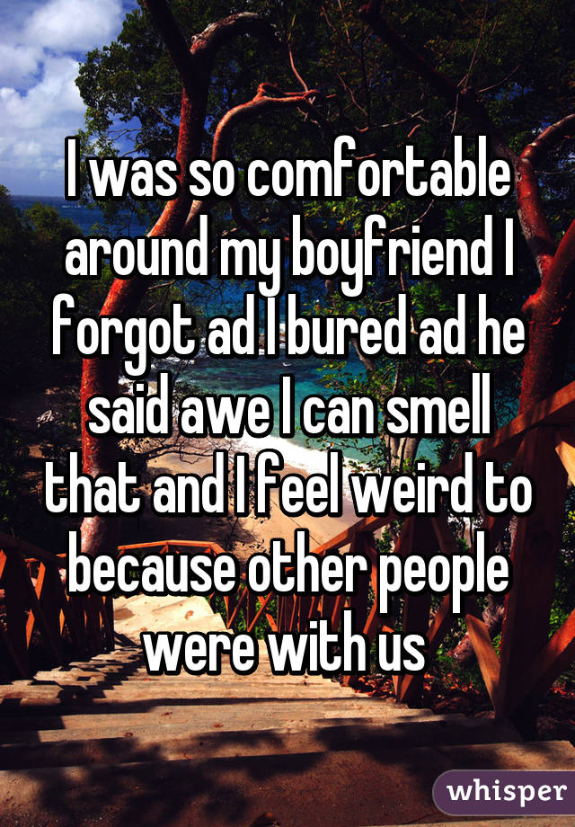 I was so comfortable around my boyfriend I forgot ad I bured ad he said awe I can smell that and I feel weird to because other people were with us 