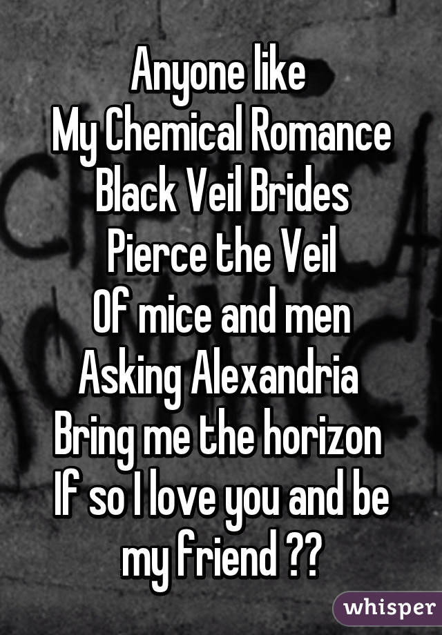 Anyone like 
My Chemical Romance
Black Veil Brides
Pierce the Veil
Of mice and men
Asking Alexandria 
Bring me the horizon 
If so I love you and be my friend ❤️