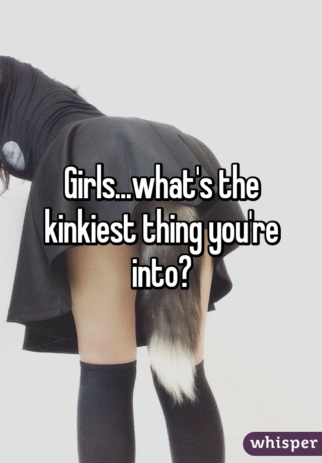 Girls...what's the kinkiest thing you're into?