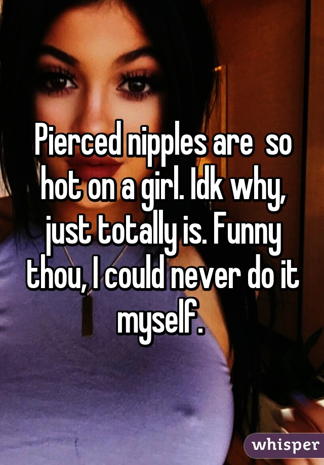 Pierced nipples are  so hot on a girl. Idk why, just totally is. Funny thou, I could never do it myself. 