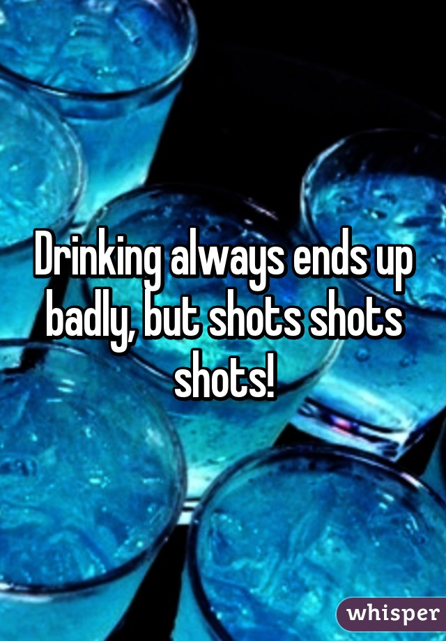 Drinking always ends up badly, but shots shots shots!