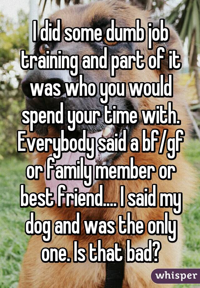 I did some dumb job training and part of it was who you would spend your time with. Everybody said a bf/gf or family member or best friend.... I said my dog and was the only one. Is that bad?