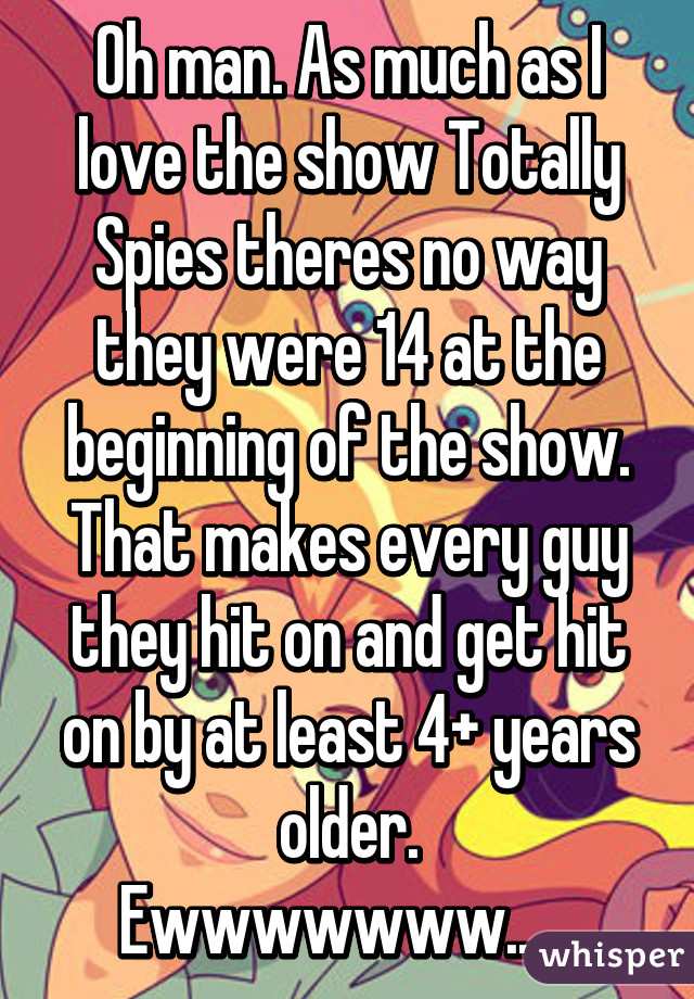 Oh man. As much as I love the show Totally Spies theres no way they were 14 at the beginning of the show. That makes every guy they hit on and get hit on by at least 4+ years older.
Ewwwwwww......