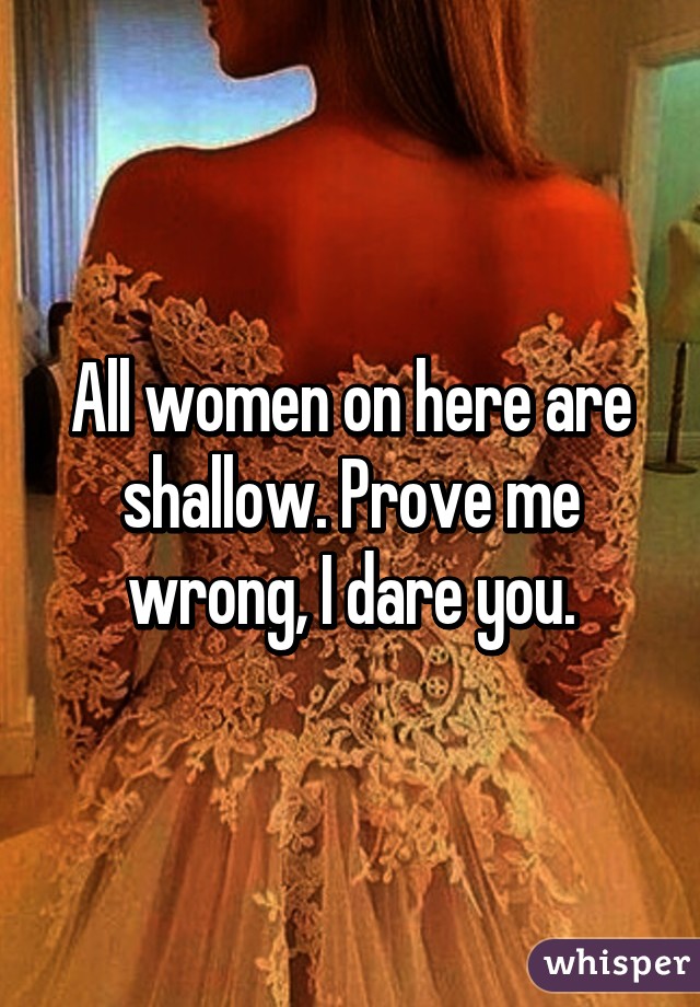 All women on here are shallow. Prove me wrong, I dare you.