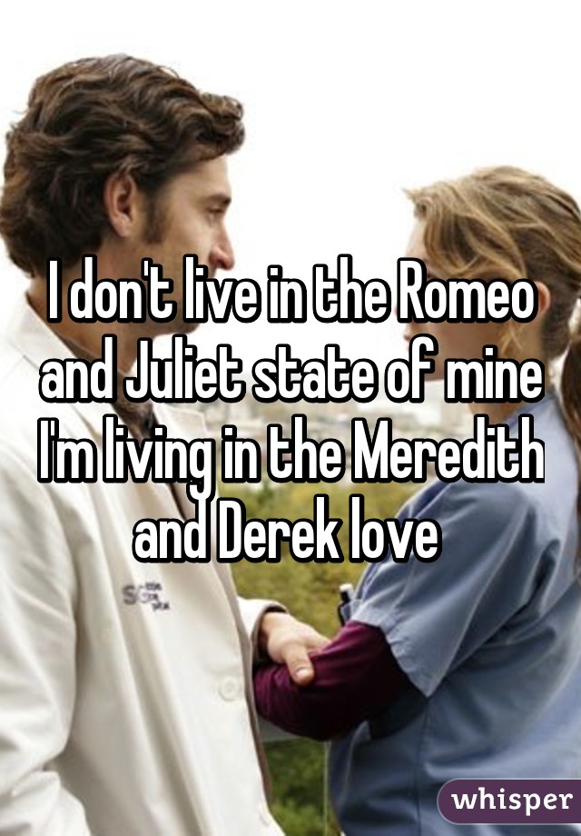 I don't live in the Romeo and Juliet state of mine I'm living in the Meredith and Derek love 