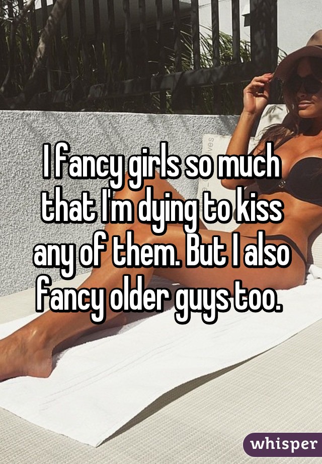 I fancy girls so much that I'm dying to kiss any of them. But I also fancy older guys too. 