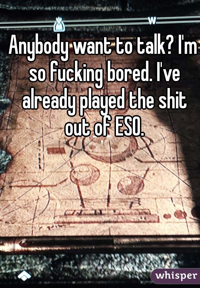 Anybody want to talk? I'm so fucking bored. I've already played the shit out of ESO.