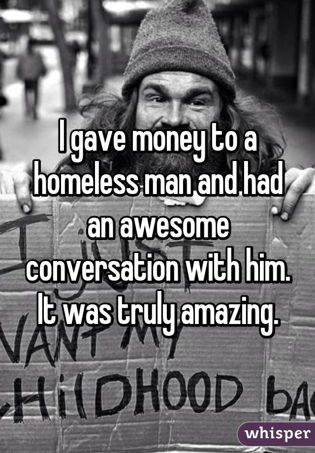 I gave money to a homeless man and had an awesome conversation with him.
It was truly amazing.