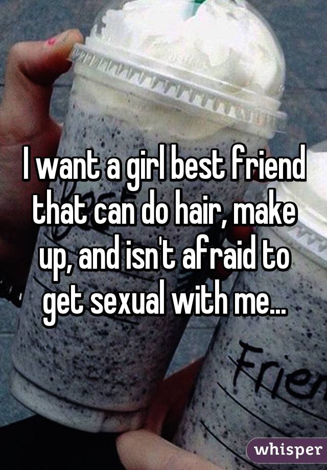 I want a girl best friend that can do hair, make up, and isn't afraid to get sexual with me...