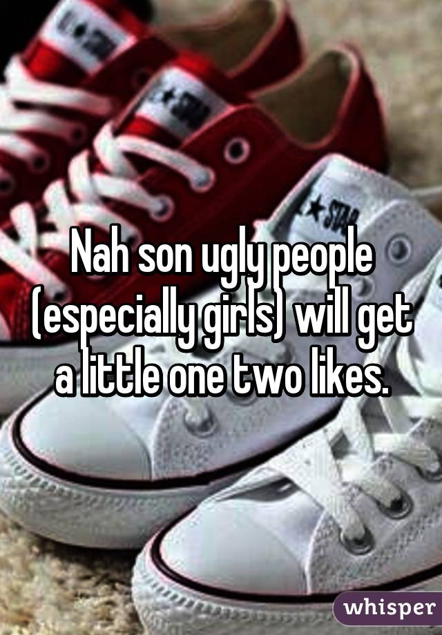 Nah son ugly people (especially girls) will get a little one two likes.