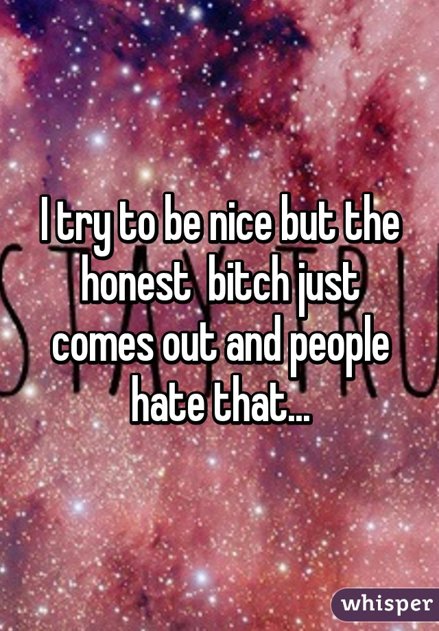 I try to be nice but the honest  bitch just comes out and people hate that...