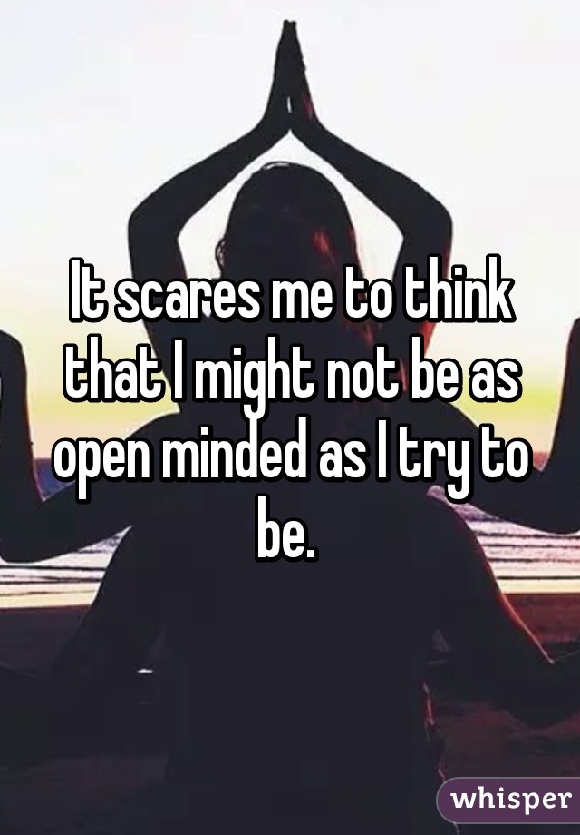 It scares me to think that I might not be as open minded as I try to be. 