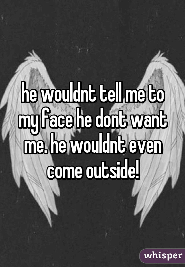 he wouldnt tell me to my face he dont want me. he wouldnt even come outside!