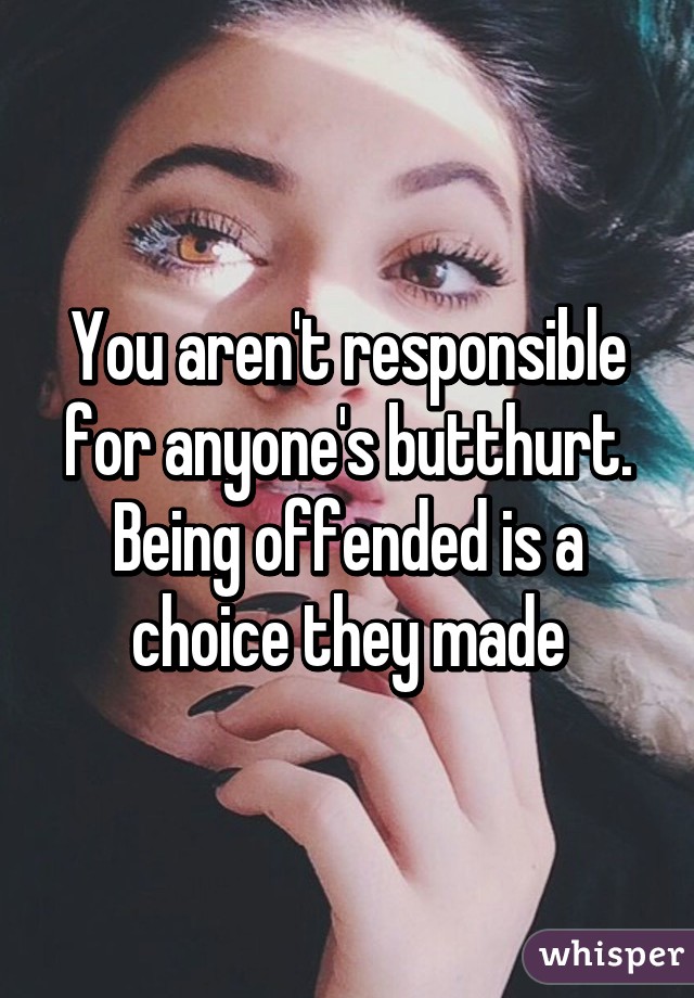 You aren't responsible for anyone's butthurt. Being offended is a choice they made