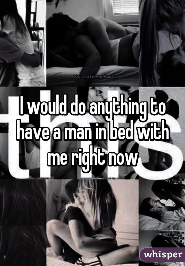 I would do anything to have a man in bed with me right now