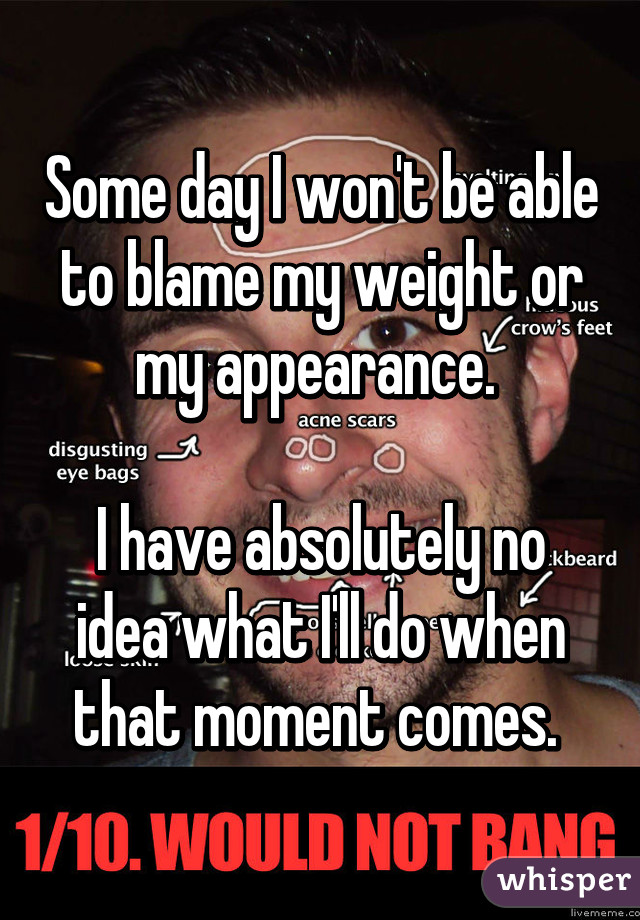 Some day I won't be able to blame my weight or my appearance. 

I have absolutely no idea what I'll do when that moment comes. 