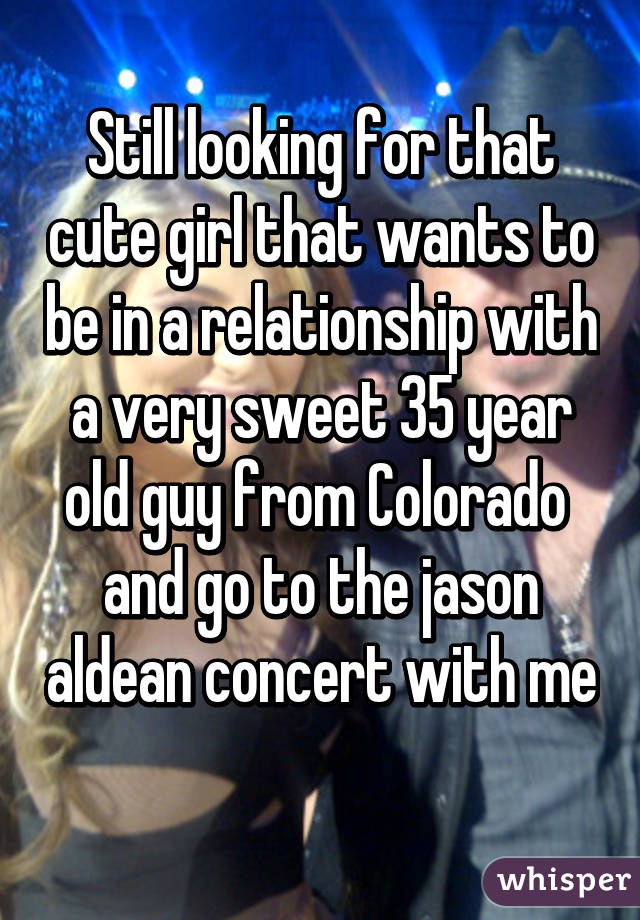 Still looking for that cute girl that wants to be in a relationship with a very sweet 35 year old guy from Colorado  and go to the jason aldean concert with me 