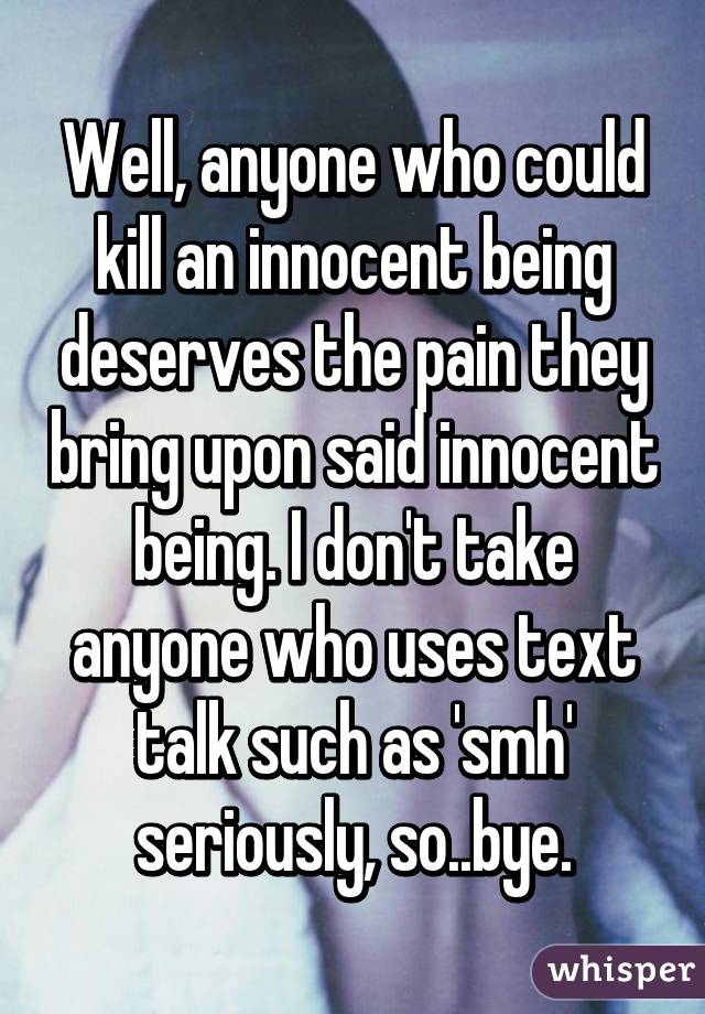 Well, anyone who could kill an innocent being deserves the pain they bring upon said innocent being. I don't take anyone who uses text talk such as 'smh' seriously, so..bye.