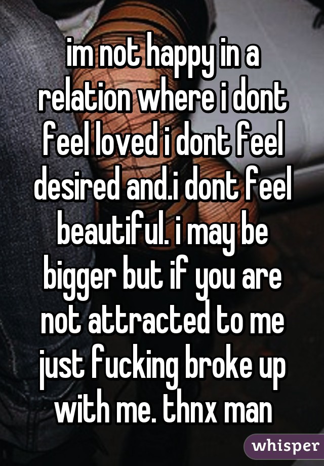 im not happy in a relation where i dont feel loved i dont feel desired and.i dont feel beautiful. i may be bigger but if you are not attracted to me just fucking broke up with me. thnx man