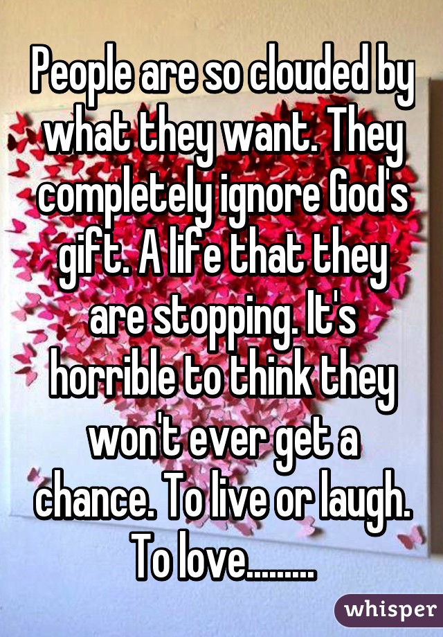 People are so clouded by what they want. They completely ignore God's gift. A life that they are stopping. It's horrible to think they won't ever get a chance. To live or laugh. To love.........