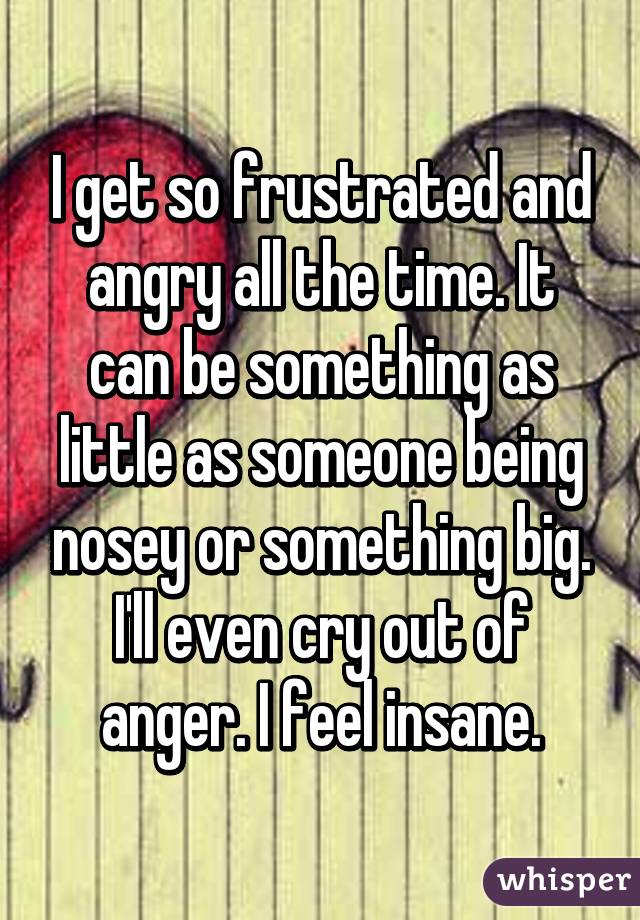 I get so frustrated and angry all the time. It can be something as little as someone being nosey or something big. I'll even cry out of anger. I feel insane.